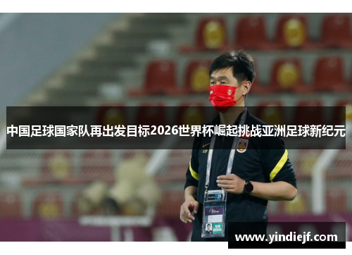 中国足球国家队再出发目标2026世界杯崛起挑战亚洲足球新纪元